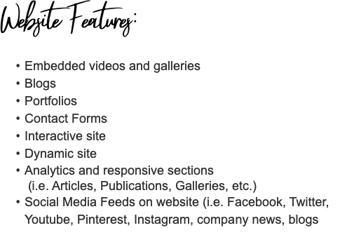 Website Features: Embedded videos and galleries Blogs Portfolios Contact Forms Interactive site Dynamic site Analytics and responsive sections  (i.e. Articles, Publications, Galleries, etc.) Social Media Feeds on website (i.e. Facebook, Twitter, Youtube, Pinterest, Instagram, company news, blogs