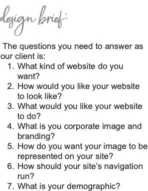 design brief: The questions you need to answer as our client is: What kind of website do you want? How would you like your website to look like? What would you like your website to do? What is you corporate image and branding? How do you want your image to be represented on your site? How should your site’s navigation run? What is your demographic? 