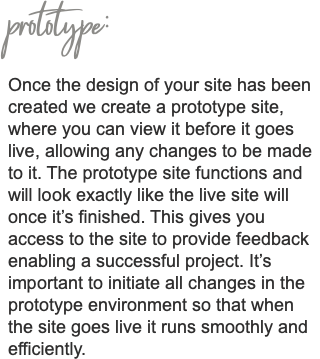 prototype: Once the design of your site has been created we create a prototype site, where you can view it before it goes live, allowing any changes to be made to it. The prototype site functions and will look exactly like the live site will once it’s finished. This gives you access to the site to provide feedback enabling a successful project. It’s important to initiate all changes in the prototype environment so that when the site goes live it runs smoothly and efficiently. 