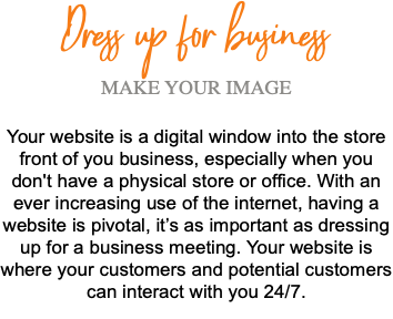 Dress up for business MAKE YOUR IMAGE Your website is a digital window into the store front of you business, especially when you don't have a physical store or office. With an ever increasing use of the internet, having a website is pivotal, it’s as important as dressing up for a business meeting. Your website is where your customers and potential customers can interact with you 24/7. 