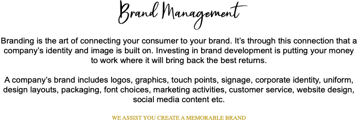 Brand Management Branding is the art of connecting your consumer to your brand. It’s through this connection that a company’s identity and image is built on. Investing in brand development is putting your money to work where it will bring back the best returns. A company’s brand includes logos, graphics, touch points, signage, corporate identity, uniform, design layouts, packaging, font choices, marketing activities, customer service, website design, social media content etc. WE ASSIST YOU CREATE A MEMORABLE BRAND