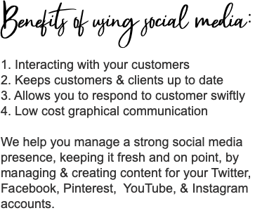 Benefits of using social media: 1. Interacting with your customers 2. Keeps customers & clients up to date 3. Allows you to respond to customer swiftly 4. Low cost graphical communication We help you manage a strong social media presence, keeping it fresh and on point, by managing & creating content for your Twitter, Facebook, Pinterest, YouTube, & Instagram accounts.